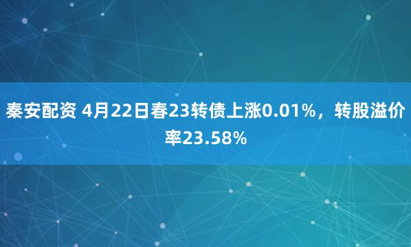 秦安配资 4月22日春23转债上涨0.01%，转股溢价率23.58%