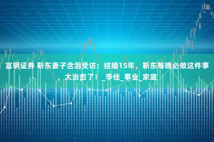 富明证券 靳东妻子含泪受访：结婚15年，靳东每晚必做这件事，太治愈了！_李佳_事业_家庭