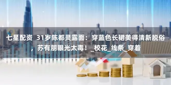 七星配资  31岁陈都灵露面：穿蓝色长裙美得清新脱俗，苏有朋眼光太毒！_校花_线条_穿着