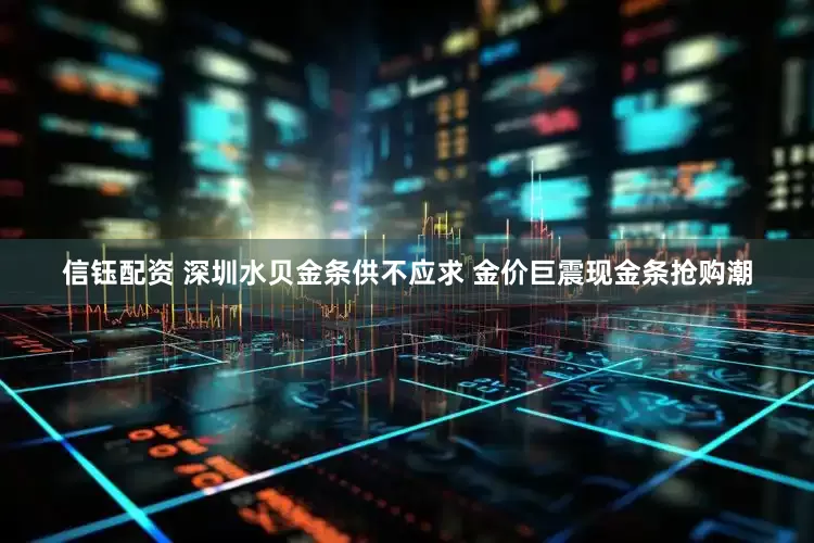信钰配资 深圳水贝金条供不应求 金价巨震现金条抢购潮