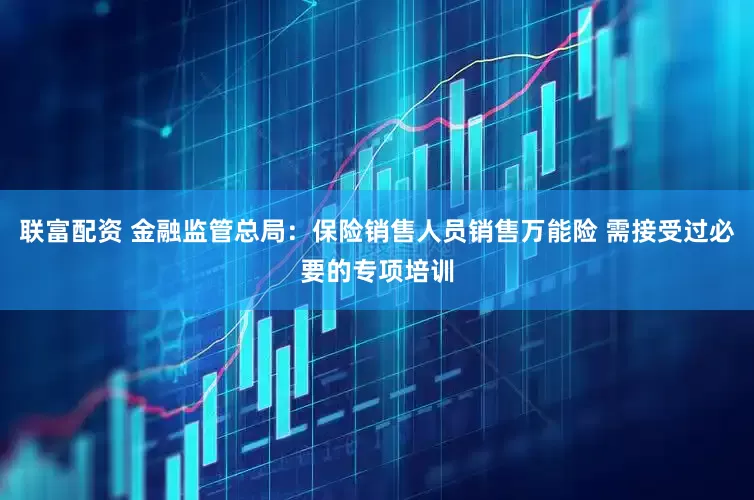 联富配资 金融监管总局：保险销售人员销售万能险 需接受过必要的专项培训