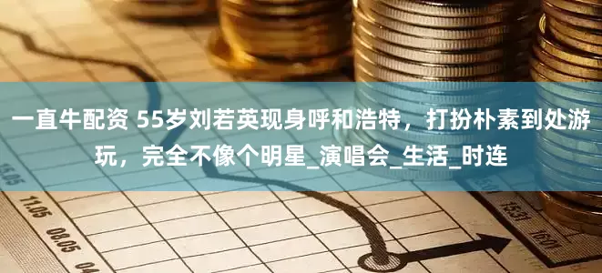 一直牛配资 55岁刘若英现身呼和浩特，打扮朴素到处游玩，完全不像个明星_演唱会_生活_时连