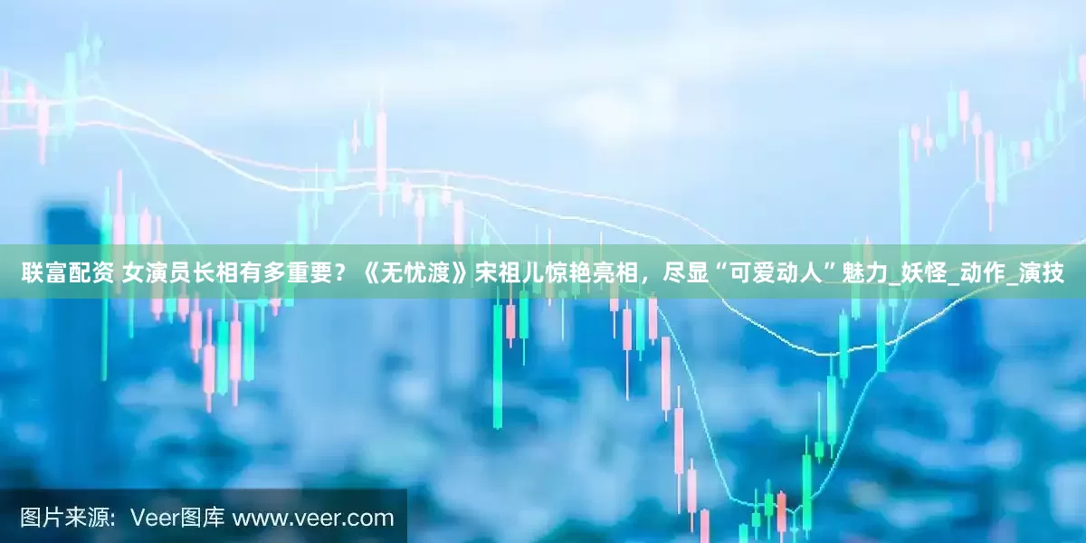 联富配资 女演员长相有多重要？《无忧渡》宋祖儿惊艳亮相，尽显“可爱动人”魅力_妖怪_动作_演技