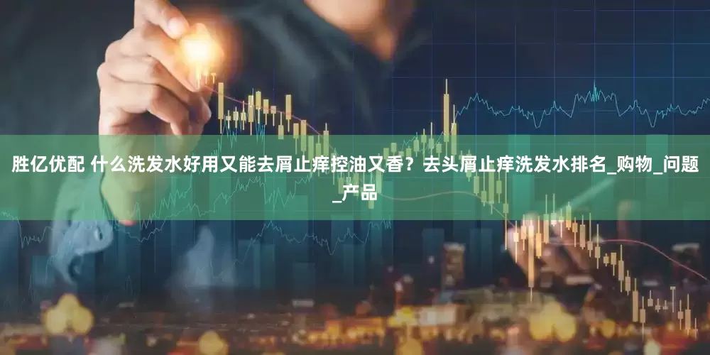 胜亿优配 什么洗发水好用又能去屑止痒控油又香？去头屑止痒洗发水排名_购物_问题_产品