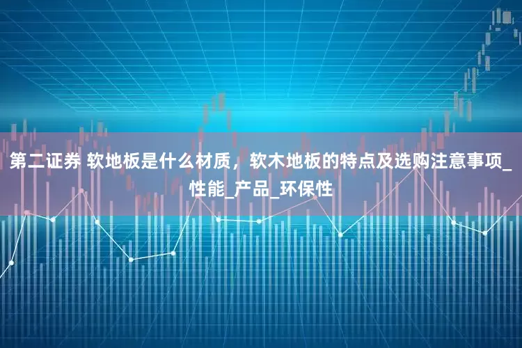 第二证券 软地板是什么材质，软木地板的特点及选购注意事项_性能_产品_环保性