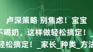卢深策略 别焦虑！宝宝只吃辅食不喝奶，这样做轻松搞定！_家长_种类_方法