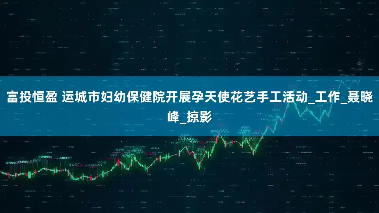 富投恒盈 运城市妇幼保健院开展孕天使花艺手工活动_工作_聂晓峰_掠影