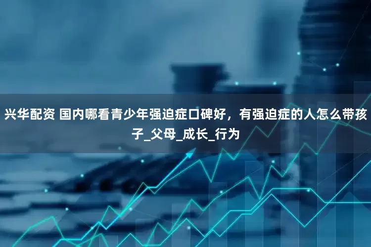 兴华配资 国内哪看青少年强迫症口碑好，有强迫症的人怎么带孩子_父母_成长_行为