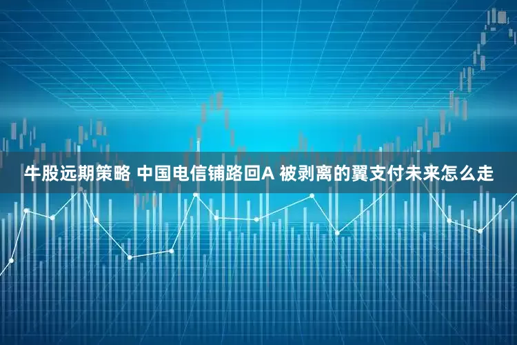 牛股远期策略 中国电信铺路回A 被剥离的翼支付未来怎么走