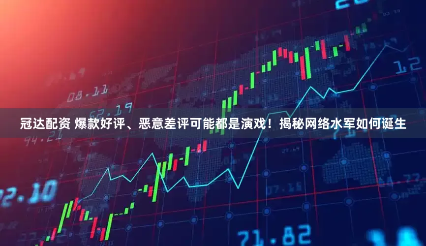 冠达配资 爆款好评、恶意差评可能都是演戏！揭秘网络水军如何诞生