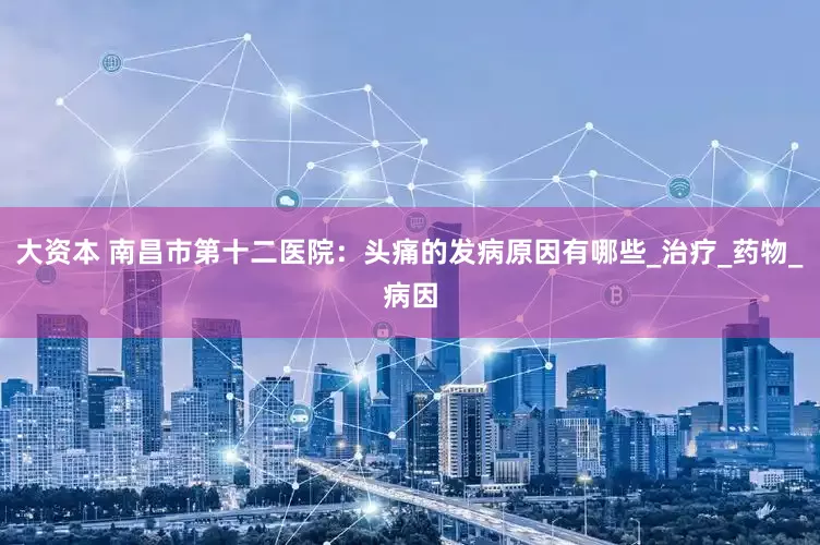 大资本 南昌市第十二医院：头痛的发病原因有哪些_治疗_药物_病因
