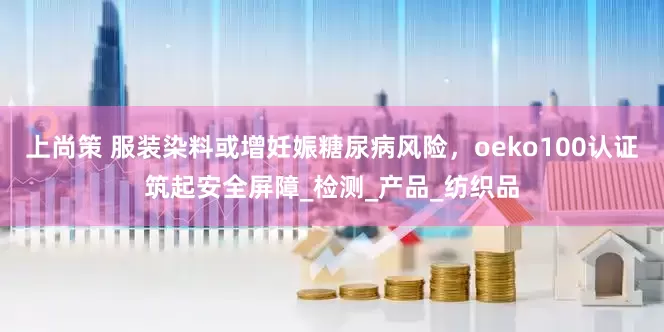 上尚策 服装染料或增妊娠糖尿病风险，oeko100认证筑起安全屏障_检测_产品_纺织品