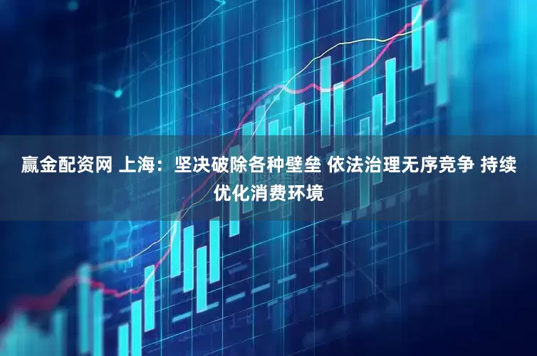 赢金配资网 上海：坚决破除各种壁垒 依法治理无序竞争 持续优化消费环境