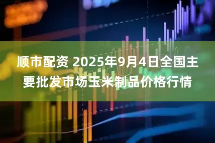 顺市配资 2025年9月4日全国主要批发市场玉米制品价格行情