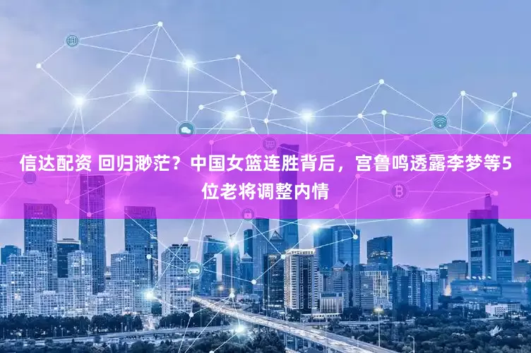 信达配资 回归渺茫？中国女篮连胜背后，宫鲁鸣透露李梦等5位老将调整内情