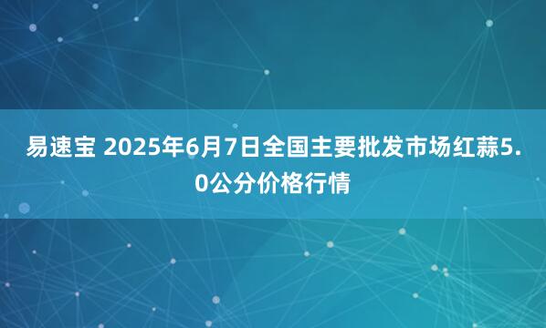 易速宝 2025年6月7日全国主要批发市场红蒜5.0公分价格行情