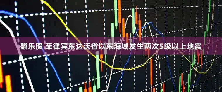 翻乐股 菲律宾东达沃省以东海域发生两次5级以上地震