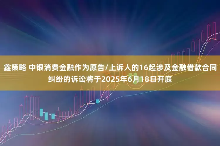 鑫策略 中银消费金融作为原告/上诉人的16起涉及金融借款合同纠纷的诉讼将于2025年6月18日开庭