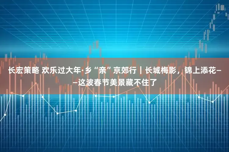 长宏策略 欢乐过大年·乡“亲”京郊行｜长城梅影，锦上添花——这波春节美景藏不住了