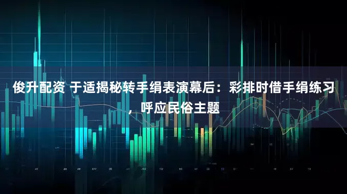 俊升配资 于适揭秘转手绢表演幕后：彩排时借手绢练习，呼应民俗主题