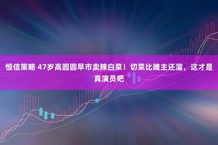 恒信策略 47岁高圆圆早市卖辣白菜！切菜比摊主还溜，这才是真演员吧